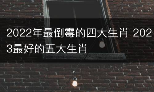 2022年最倒霉的四大生肖 2023最好的五大生肖