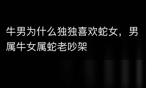 牛男为什么独独喜欢蛇女，男属牛女属蛇老吵架
