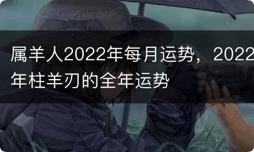 属羊人2022年每月运势，2022年柱羊刃的全年运势