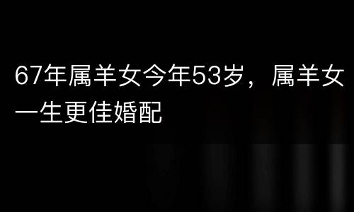 67年属羊女今年53岁，属羊女一生更佳婚配