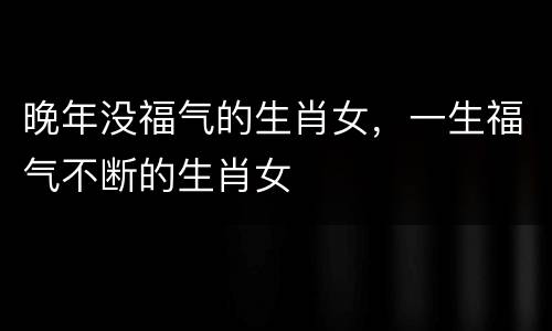 晚年没福气的生肖女，一生福气不断的生肖女