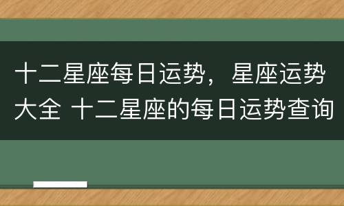 十二星座每日运势，星座运势大全 十二星座的每日运势查询