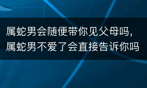 属蛇男会随便带你见父母吗，属蛇男不爱了会直接告诉你吗