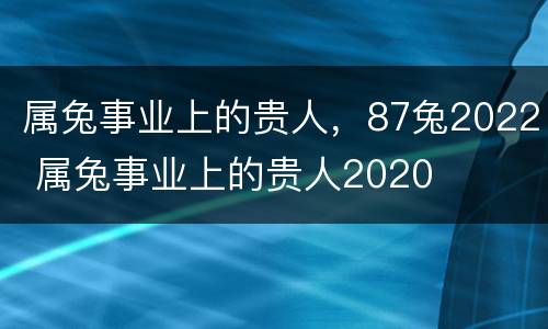 属兔事业上的贵人，87兔2022 属兔事业上的贵人2020