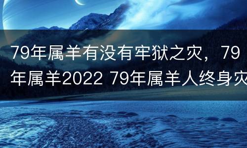79年属羊有没有牢狱之灾，79年属羊2022 79年属羊人终身灾难
