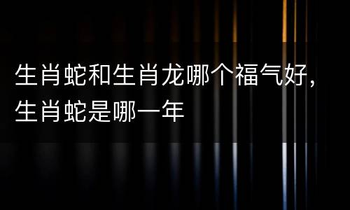 生肖蛇和生肖龙哪个福气好，生肖蛇是哪一年
