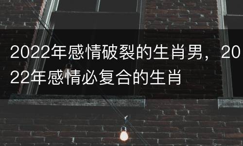 2022年感情破裂的生肖男，2022年感情必复合的生肖
