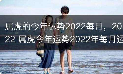 属虎的今年运势2022每月，2022 属虎今年运势2022年每月运势