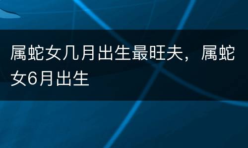 属蛇女几月出生最旺夫，属蛇女6月出生