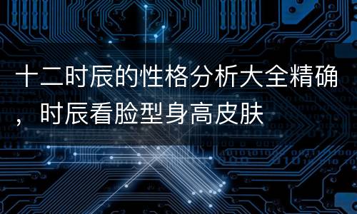 十二时辰的性格分析大全精确，时辰看脸型身高皮肤
