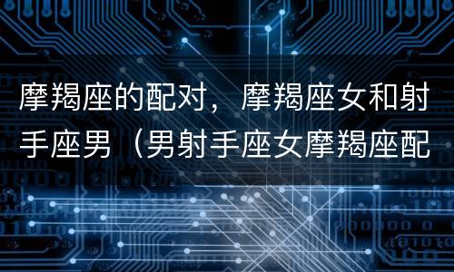 摩羯座的配对，摩羯座女和射手座男（男射手座女摩羯座配吗）