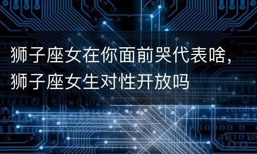 狮子座女在你面前哭代表啥，狮子座女生对性开放吗