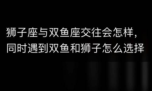 狮子座与双鱼座交往会怎样，同时遇到双鱼和狮子怎么选择