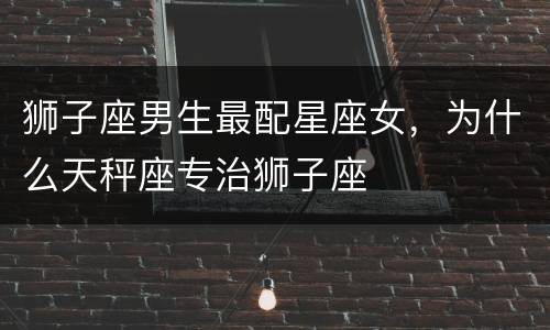 狮子座男生最配星座女，为什么天秤座专治狮子座