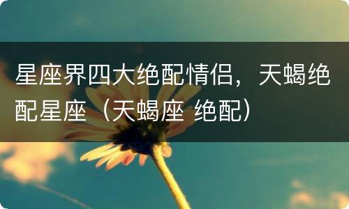 星座界四大绝配情侣，天蝎绝配星座（天蝎座 绝配）