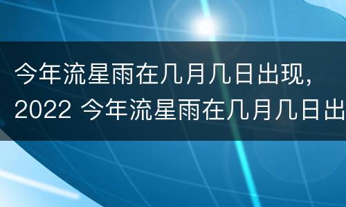 今年流星雨在几月几日出现，2022 今年流星雨在几月几日出现,2022年8月