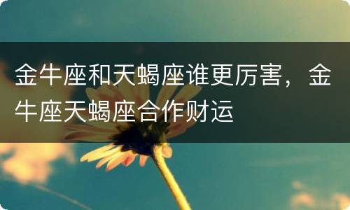 金牛座和天蝎座谁更厉害，金牛座天蝎座合作财运