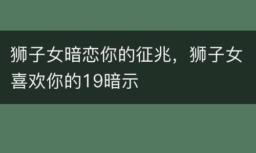 狮子女暗恋你的征兆，狮子女喜欢你的19暗示