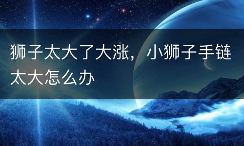 狮子太大了大涨，小狮子手链太大怎么办