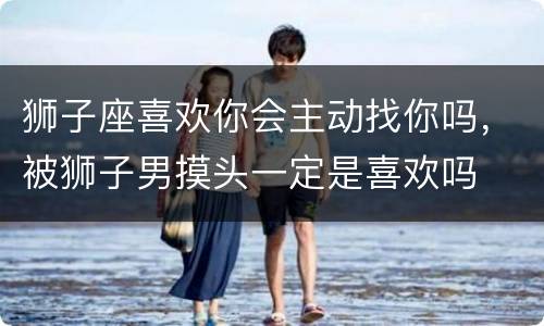 狮子座喜欢你会主动找你吗，被狮子男摸头一定是喜欢吗