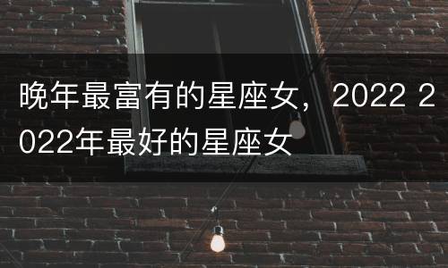 晚年最富有的星座女，2022 2022年最好的星座女