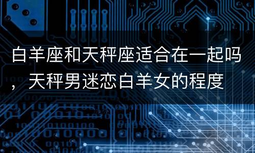 白羊座和天秤座适合在一起吗，天秤男迷恋白羊女的程度