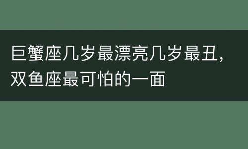 巨蟹座几岁最漂亮几岁最丑，双鱼座最可怕的一面