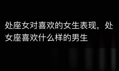 处座女对喜欢的女生表现，处女座喜欢什么样的男生