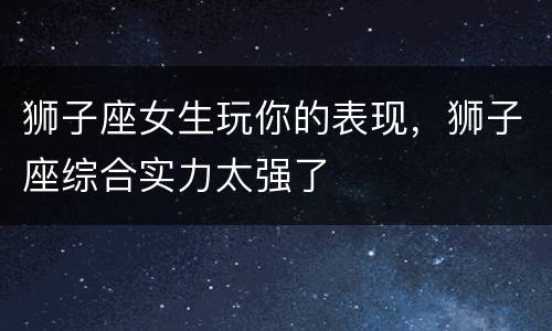 狮子座女生玩你的表现，狮子座综合实力太强了