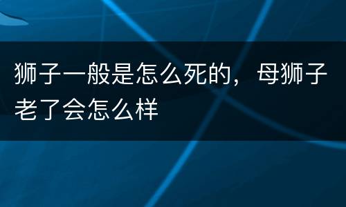 狮子一般是怎么死的，母狮子老了会怎么样