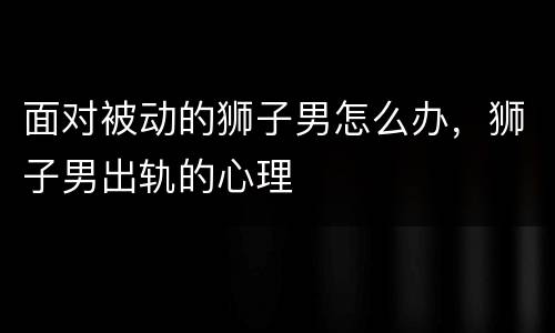 面对被动的狮子男怎么办，狮子男出轨的心理
