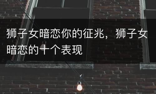 狮子女暗恋你的征兆，狮子女暗恋的十个表现