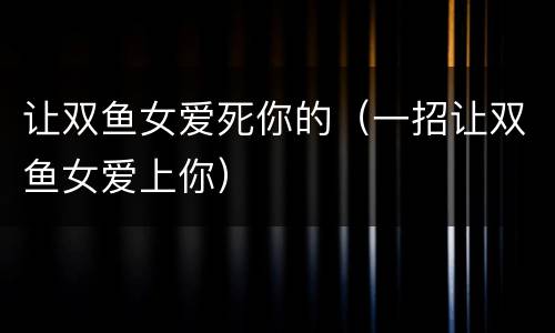 让双鱼女爱死你的（一招让双鱼女爱上你）