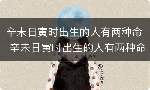 辛未日寅时出生的人有两种命 辛未日寅时出生的人有两种命运吗