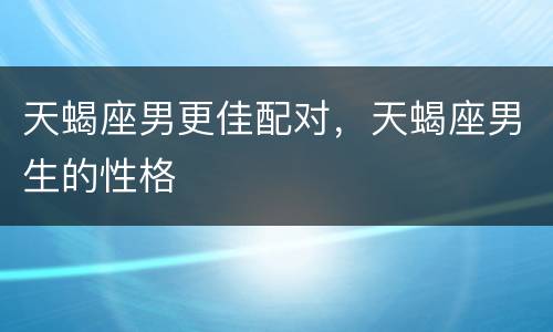 天蝎座男更佳配对，天蝎座男生的性格