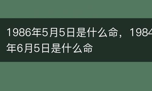 1986年5月5日是什么命，1984年6月5日是什么命