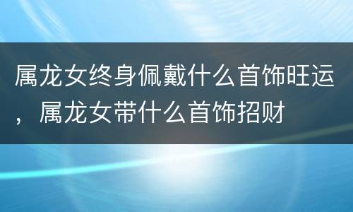 属龙女终身佩戴什么首饰旺运，属龙女带什么首饰招财