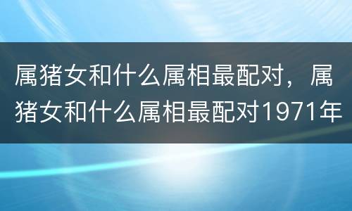 属猪女和什么属相最配对，属猪女和什么属相最配对1971年属猪女