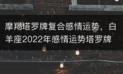 摩羯塔罗牌复合感情运势，白羊座2022年感情运势塔罗牌