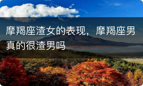 摩羯座渣女的表现，摩羯座男真的很渣男吗