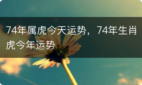 74年属虎今天运势，74年生肖虎今年运势