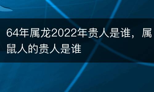 64年属龙2022年贵人是谁，属鼠人的贵人是谁