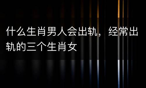 什么生肖男人会出轨，经常出轨的三个生肖女