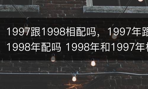1997跟1998相配吗，1997年跟1998年配吗 1998年和1997年相配吗