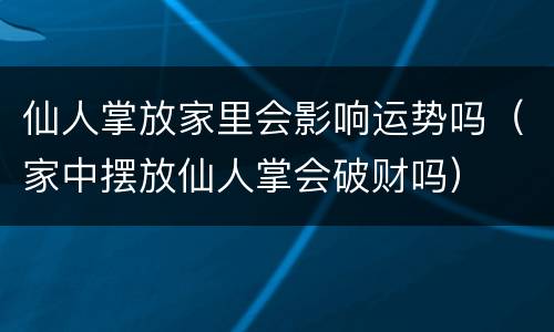 仙人掌放家里会影响运势吗（家中摆放仙人掌会破财吗）