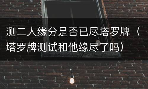 测二人缘分是否已尽塔罗牌（塔罗牌测试和他缘尽了吗）