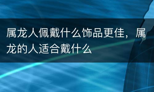 属龙人佩戴什么饰品更佳，属龙的人适合戴什么