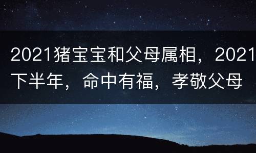 2021猪宝宝和父母属相，2021下半年，命中有福，孝敬父母