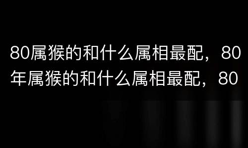 80属猴的和什么属相最配，80年属猴的和什么属相最配，80年