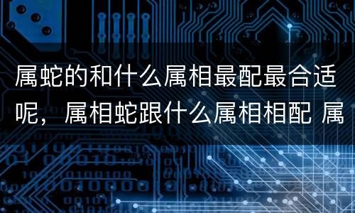 属蛇的和什么属相最配最合适呢，属相蛇跟什么属相相配 属蛇生什